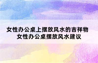 女性办公桌上摆放风水的吉祥物  女性办公桌摆放风水建议